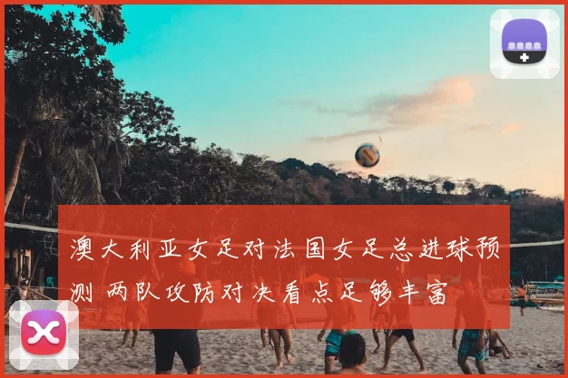 澳大利亚女足对法国女足总进球预测 两队攻防对决看点足够丰富