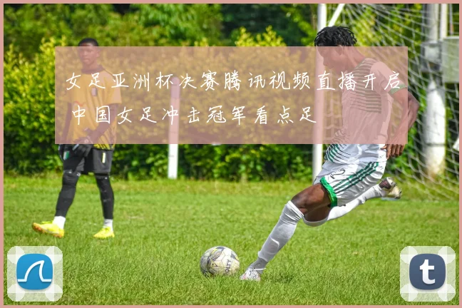 女足亚洲杯决赛腾讯视频直播开启 中国女足冲击冠军看点足