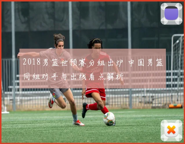 2018男篮世预赛分组出炉 中国男篮同组对手与出线看点解析