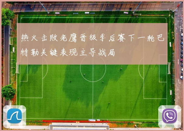 热火击败老鹰晋级季后赛下一轮巴特勒关键表现主导战局