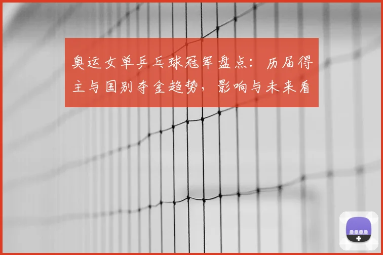 奥运女单乒乓球冠军盘点：历届得主与国别夺金趋势，影响与未来看点