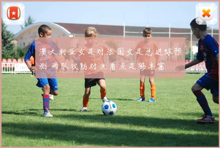澳大利亚女足对法国女足总进球预测 两队攻防对决看点足够丰富