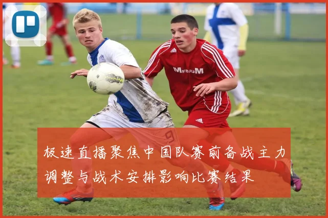 极速直播聚焦中国队赛前备战主力调整与战术安排影响比赛结果