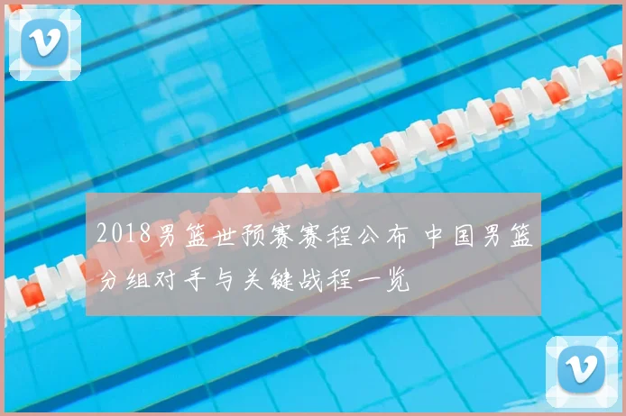 2018男篮世预赛赛程公布 中国男篮分组对手与关键战程一览