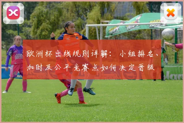 欧洲杯出线规则详解：小组排名、加时及公平竞赛点如何决定晋级