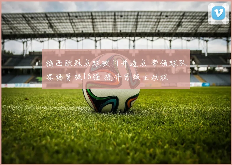 梅西欧冠点球破门并造点 带领球队客场晋级16强 提升晋级主动权