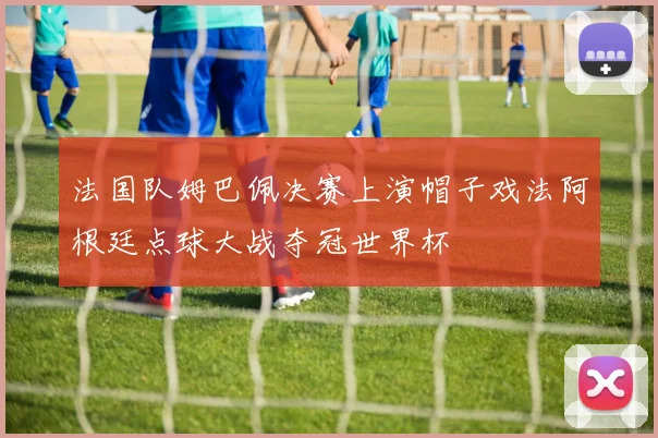 法国队姆巴佩决赛上演帽子戏法阿根廷点球大战夺冠世界杯