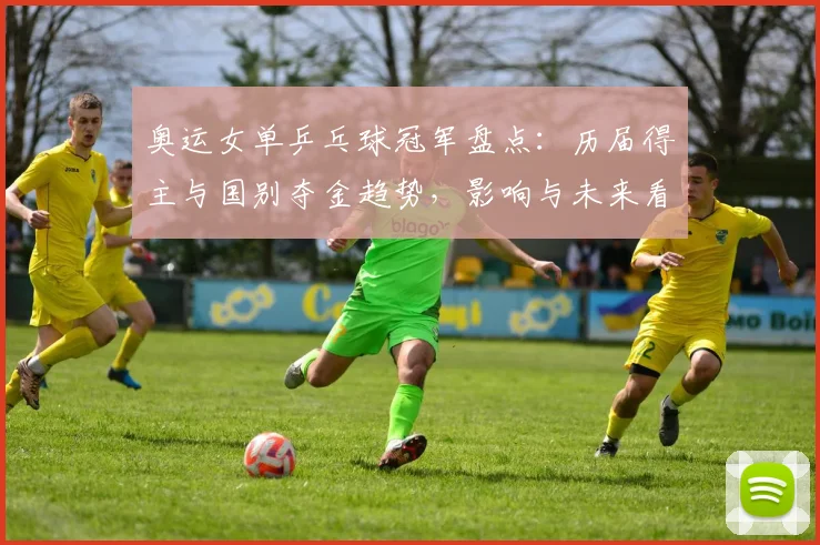 奥运女单乒乓球冠军盘点：历届得主与国别夺金趋势，影响与未来看点