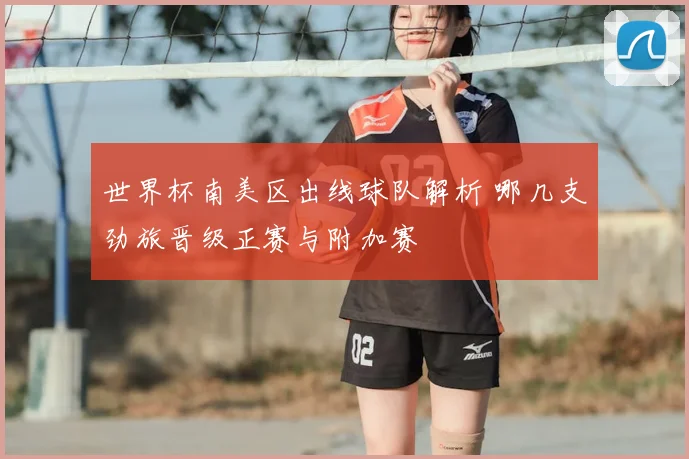 世界杯南美区出线球队解析 哪几支劲旅晋级正赛与附加赛