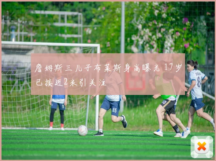 詹姆斯三儿子布莱斯身高曝光 17岁已接近2米引关注