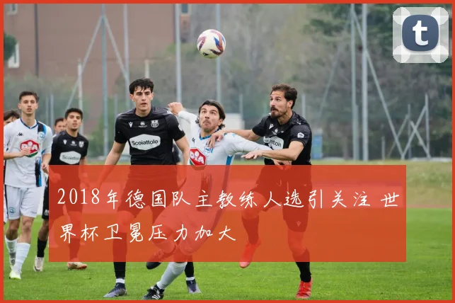 2018年德国队主教练人选引关注 世界杯卫冕压力加大