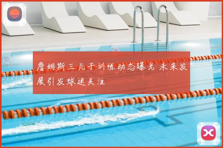 詹姆斯三儿子训练动态曝光 未来发展引发球迷关注