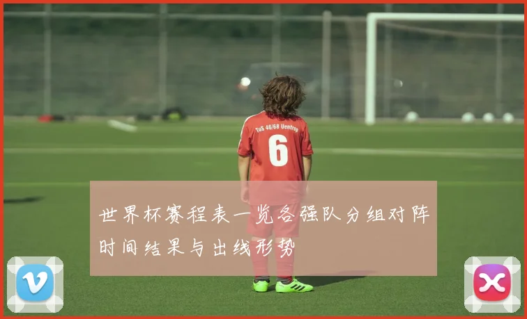 世界杯赛程表一览各强队分组对阵时间结果与出线形势