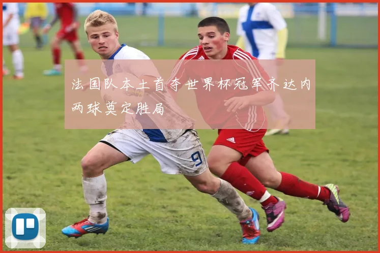 法国队本土首夺世界杯冠军齐达内两球奠定胜局