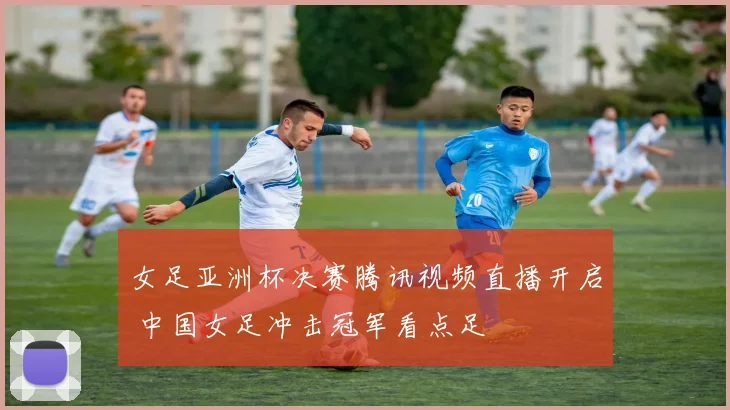 女足亚洲杯决赛腾讯视频直播开启 中国女足冲击冠军看点足