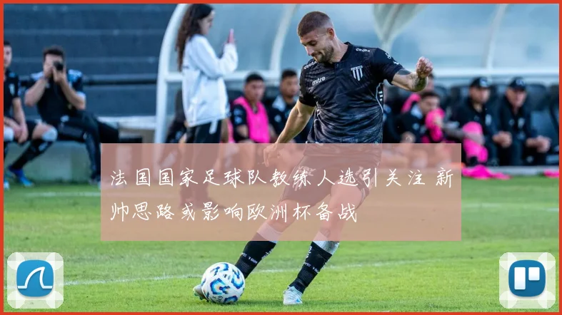 法国国家足球队教练人选引关注 新帅思路或影响欧洲杯备战