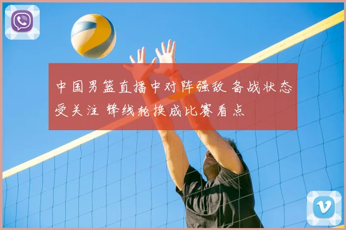 中国男篮直播中对阵强敌 备战状态受关注 锋线轮换成比赛看点