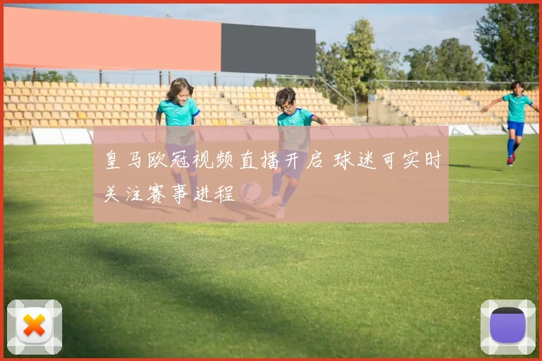 皇马欧冠视频直播开启 球迷可实时关注赛事进程