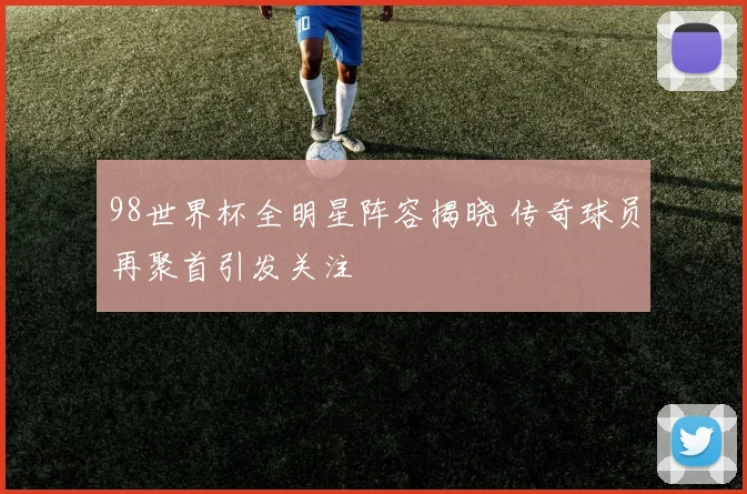 98世界杯全明星阵容揭晓 传奇球员再聚首引发关注