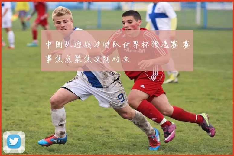 中国队迎战沙特队世界杯预选赛 赛事焦点聚焦攻防对决