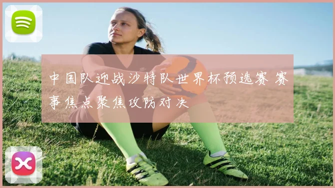 中国队迎战沙特队世界杯预选赛 赛事焦点聚焦攻防对决